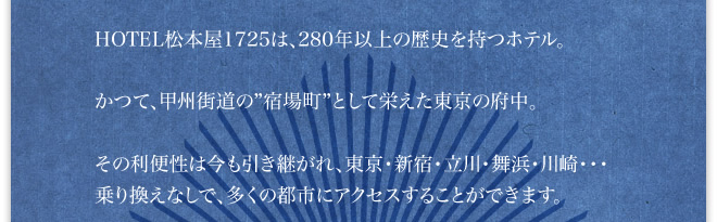 HOTEL松本屋1725は、280年以上の歴史を持つホテル。かつて、甲州街道の宿場町として栄えた東京の府中。その利便性は今も引き継がれ、東京・新宿・立川・舞浜・川崎・・・乗り換えなしで、多くの都市にアクセスすることができます。