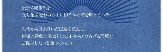 駅から徒歩3分。立ち並ぶ賑わいの中に穏やかな時を味わうホテル。先代から引き継いだ伝統を重んじ、皆様の活動の拠点として、心からくつろげる環境をご提供したいと願っています。